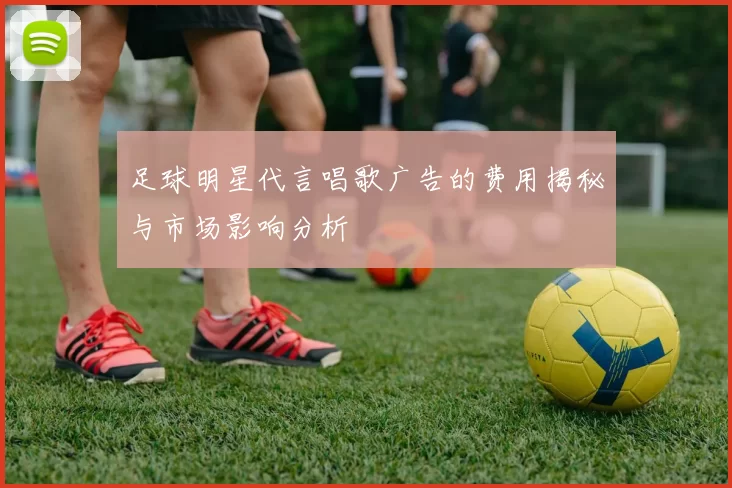 足球明星代言唱歌广告的费用揭秘与市场影响分析