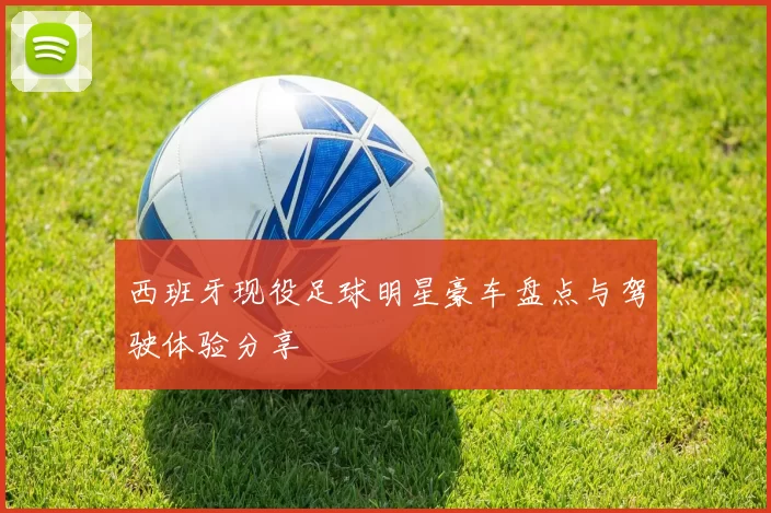 西班牙现役足球明星豪车盘点与驾驶体验分享