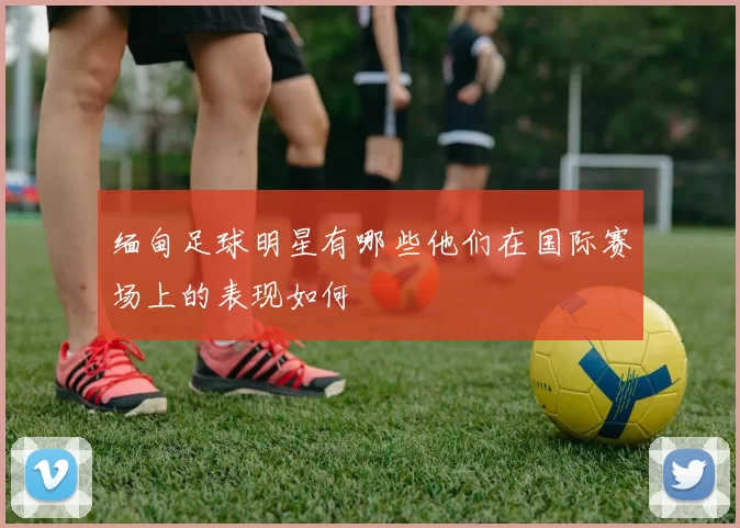 缅甸足球明星有哪些他们在国际赛场上的表现如何