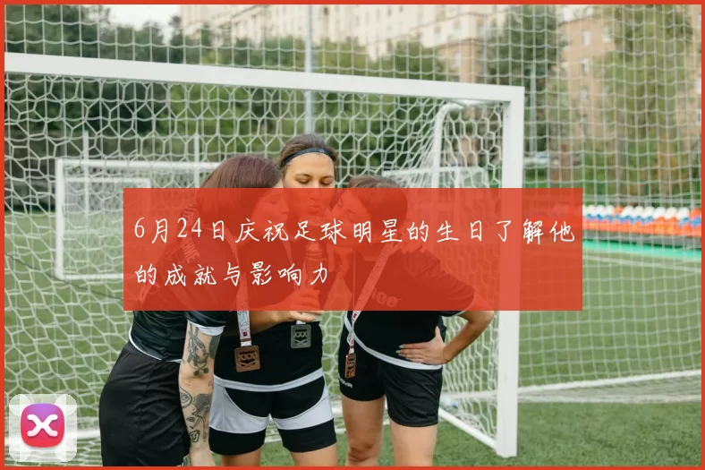 6月24日庆祝足球明星的生日了解他的成就与影响力