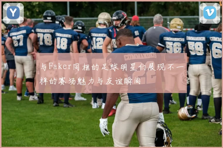 与Faker同框的足球明星们展现不一样的赛场魅力与友谊瞬间