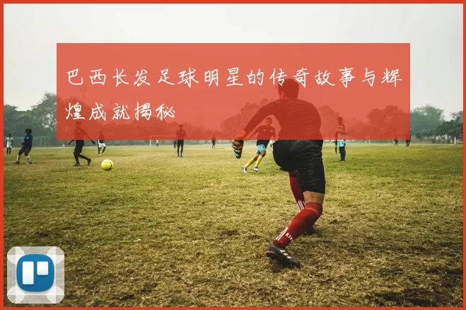 巴西长发足球明星的传奇故事与辉煌成就揭秘