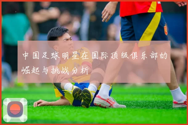 中国足球明星在国际顶级俱乐部的崛起与挑战分析