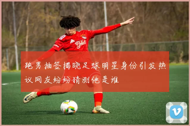 跑男抽签揭晓足球明星身份引发热议网友纷纷猜测他是谁