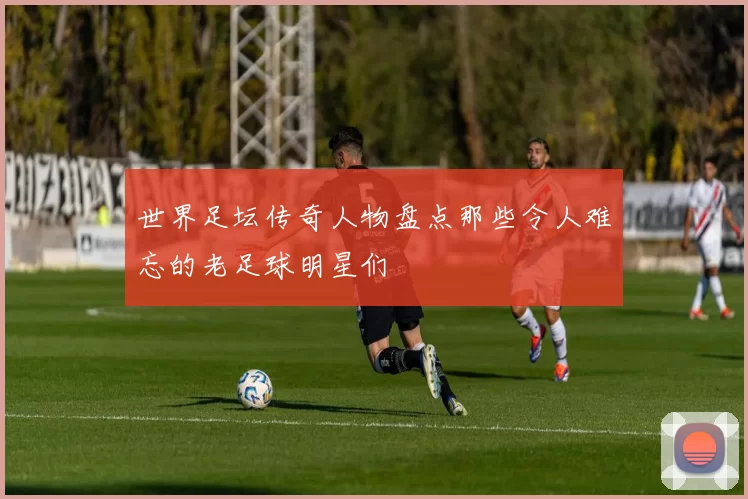 世界足坛传奇人物盘点那些令人难忘的老足球明星们