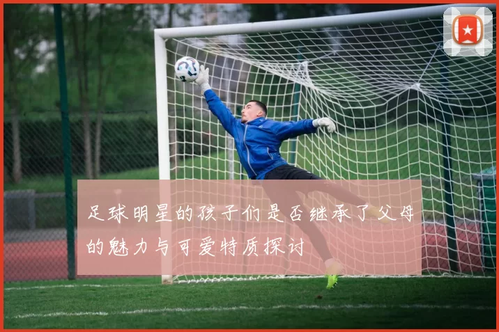 足球明星的孩子们是否继承了父母的魅力与可爱特质探讨