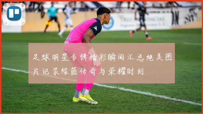 足球明星专辑精彩瞬间汇总绝美图片记录绿茵传奇与荣耀时刻