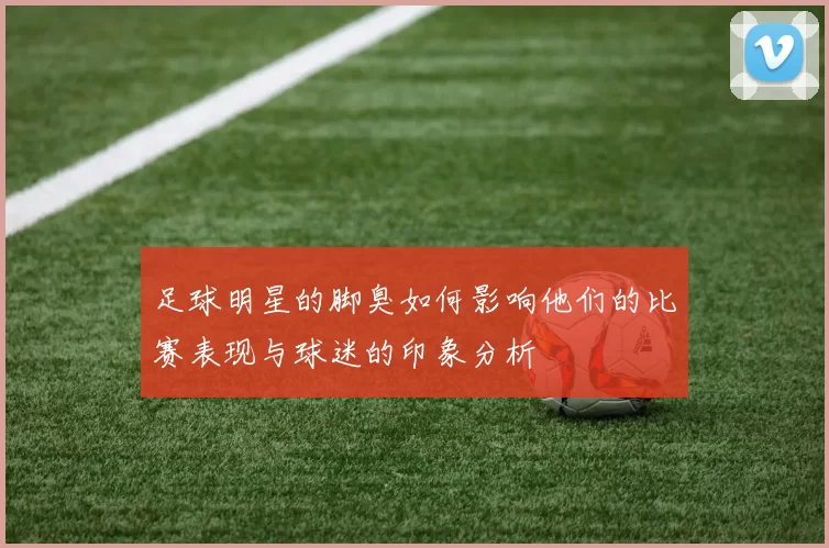 足球明星的脚臭如何影响他们的比赛表现与球迷的印象分析