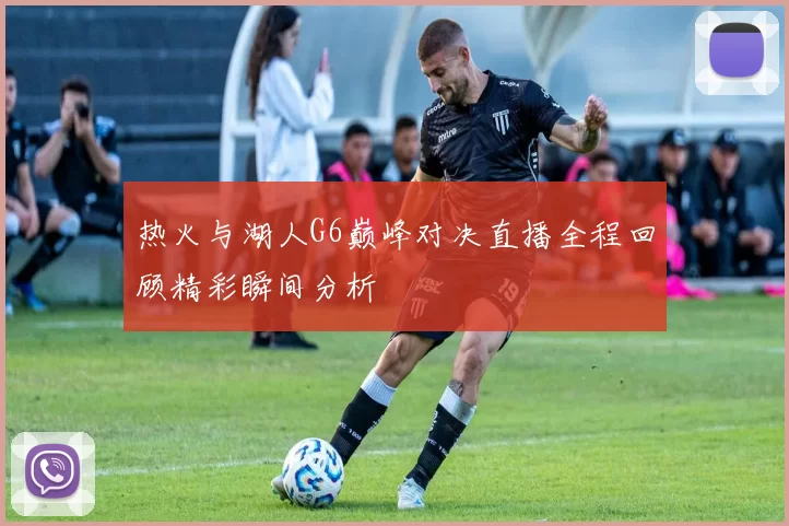 热火与湖人G6巅峰对决直播全程回顾精彩瞬间分析