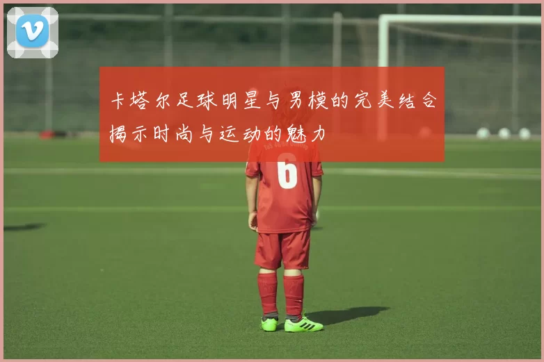 卡塔尔足球明星与男模的完美结合揭示时尚与运动的魅力