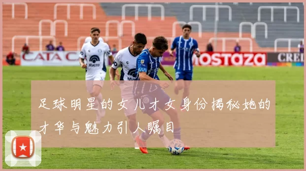 足球明星的女儿才女身份揭秘她的才华与魅力引人瞩目