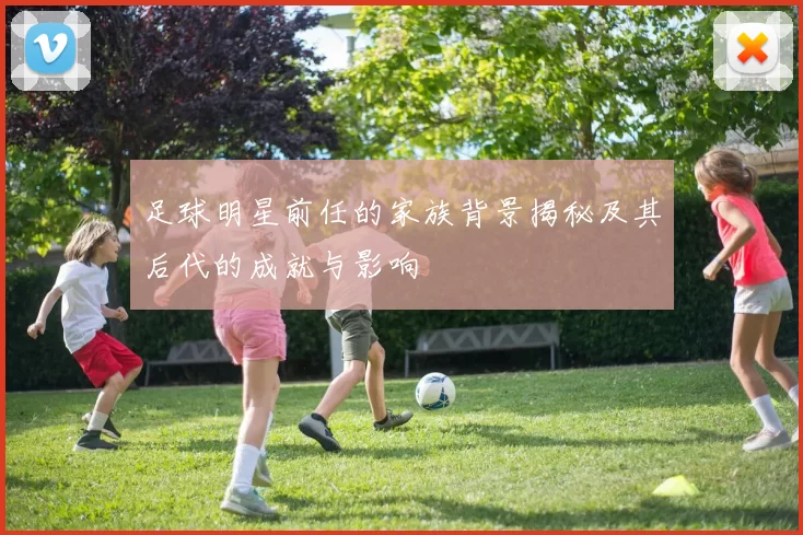 足球明星前任的家族背景揭秘及其后代的成就与影响