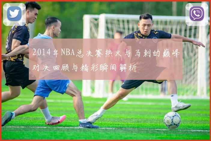 2014年NBA总决赛热火与马刺的巅峰对决回顾与精彩瞬间解析