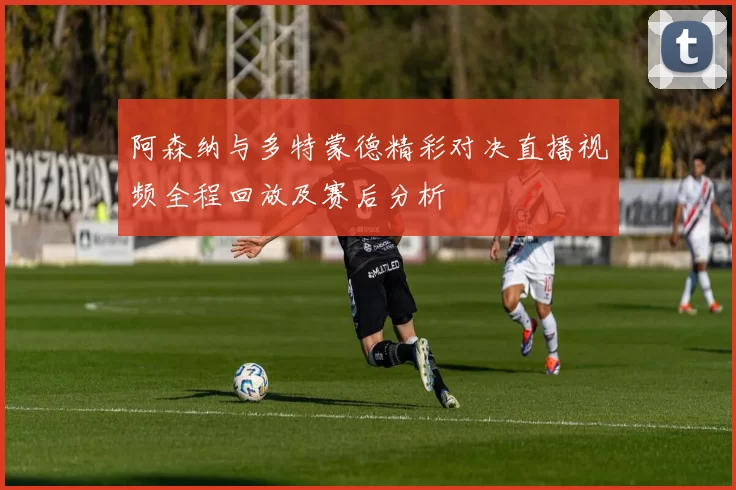 阿森纳与多特蒙德精彩对决直播视频全程回放及赛后分析