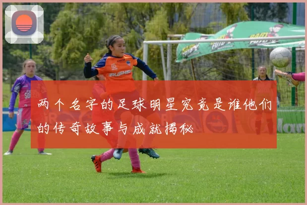 两个名字的足球明星究竟是谁他们的传奇故事与成就揭秘