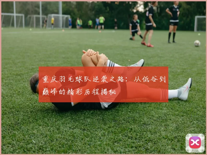 重庆羽毛球队逆袭之路：从低谷到巅峰的精彩历程揭秘