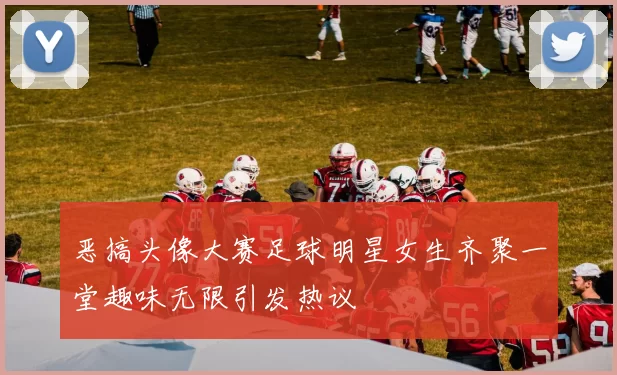 恶搞头像大赛足球明星女生齐聚一堂趣味无限引发热议