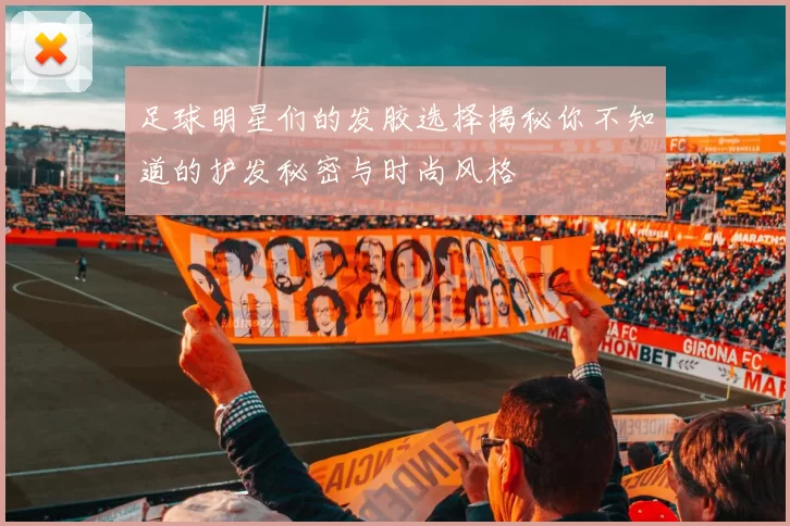 足球明星们的发胶选择揭秘你不知道的护发秘密与时尚风格