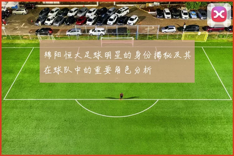 绵阳恒大足球明星的身份揭秘及其在球队中的重要角色分析
