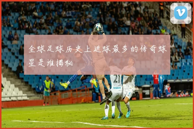 全球足球历史上进球最多的传奇球星是谁揭秘