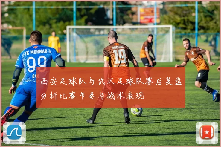 西安足球队与武汉足球队赛后复盘分析比赛节奏与战术表现