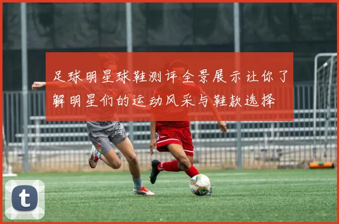 足球明星球鞋测评全景展示让你了解明星们的运动风采与鞋款选择