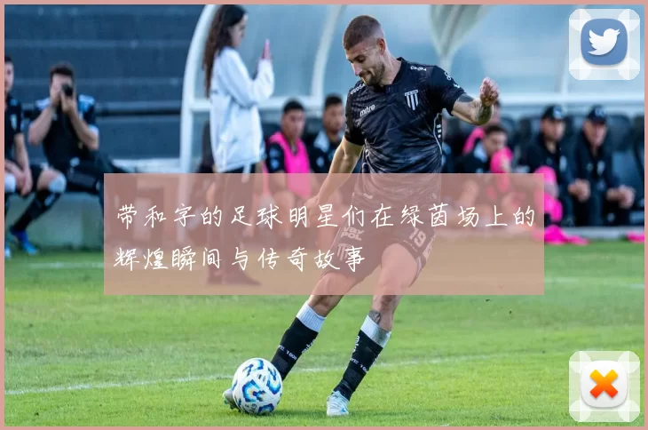 带和字的足球明星们在绿茵场上的辉煌瞬间与传奇故事