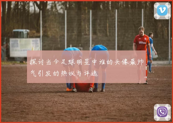 探讨当今足球明星中谁的头像最帅气引发的热议与评选