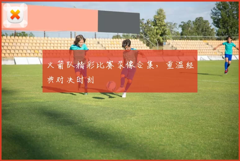 火箭队精彩比赛录像合集，重温经典对决时刻