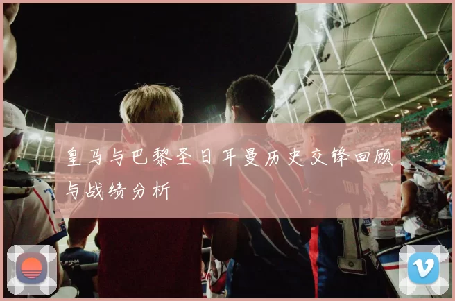 皇马与巴黎圣日耳曼历史交锋回顾与战绩分析