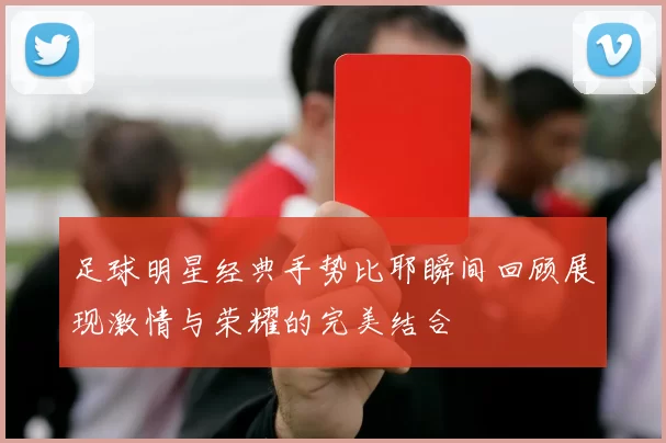 足球明星经典手势比耶瞬间回顾展现激情与荣耀的完美结合