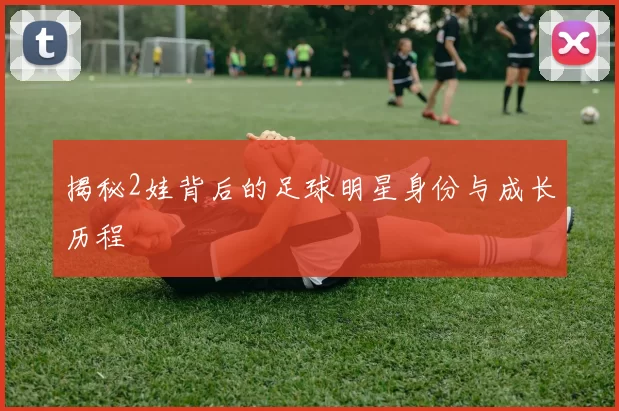 揭秘2娃背后的足球明星身份与成长历程