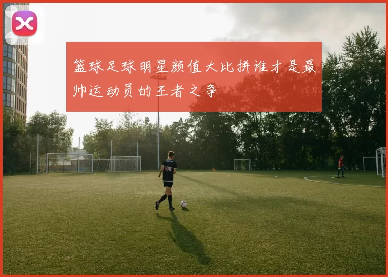 篮球足球明星颜值大比拼谁才是最帅运动员的王者之争