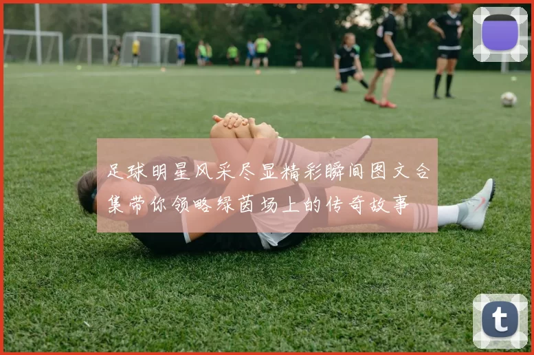 足球明星风采尽显精彩瞬间图文合集带你领略绿茵场上的传奇故事