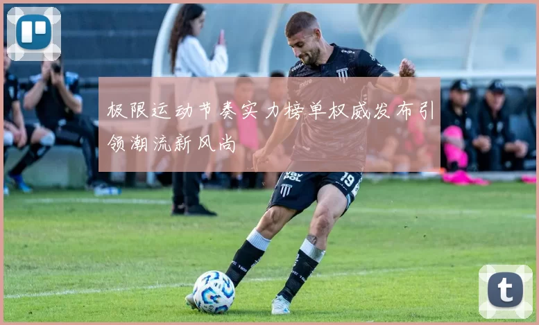 极限运动节奏实力榜单权威发布引领潮流新风尚