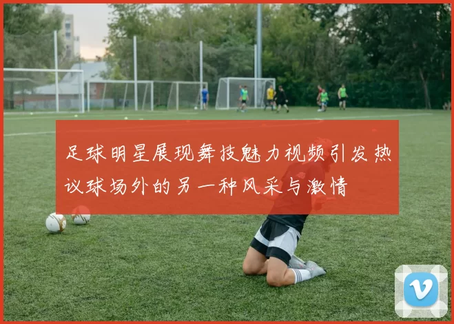 足球明星展现舞技魅力视频引发热议球场外的另一种风采与激情