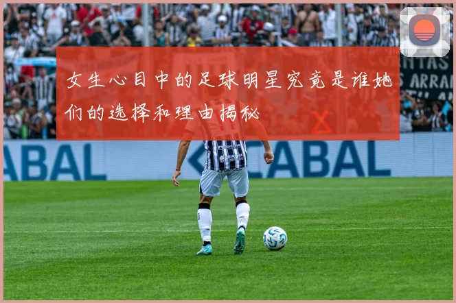 女生心目中的足球明星究竟是谁她们的选择和理由揭秘