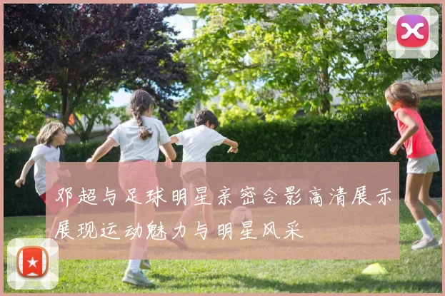 邓超与足球明星亲密合影高清展示展现运动魅力与明星风采