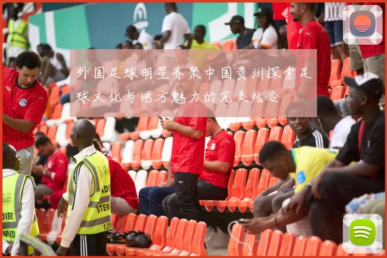 外国足球明星齐聚中国贵州探索足球文化与地方魅力的完美结合