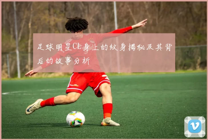 足球明星CL身上的纹身揭秘及其背后的故事分析