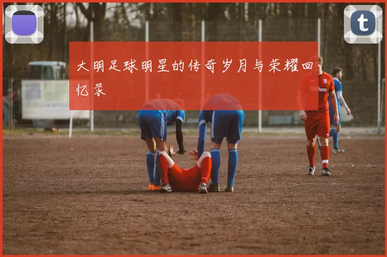 大明足球明星的传奇岁月与荣耀回忆录