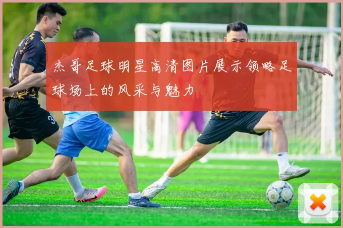 杰哥足球明星高清图片展示领略足球场上的风采与魅力