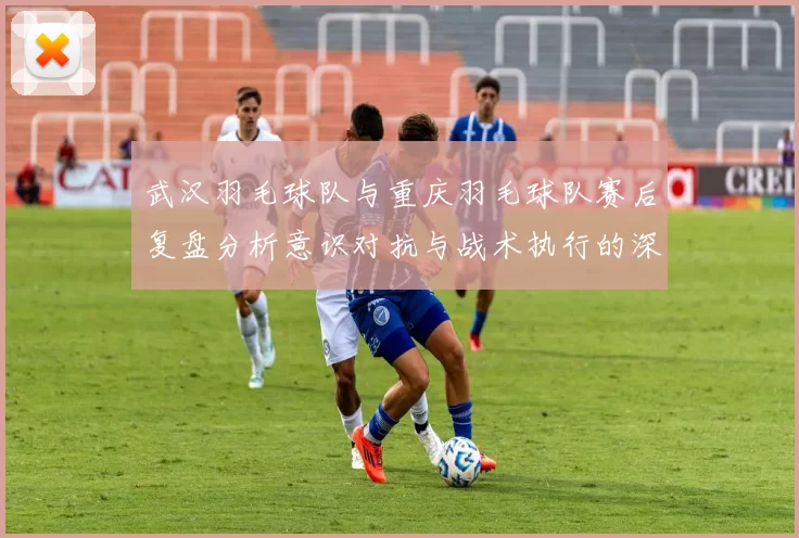 武汉羽毛球队与重庆羽毛球队赛后复盘分析意识对抗与战术执行的深度探讨