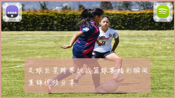 足球巨星跨界挑战篮球赛精彩瞬间集锦视频分享
