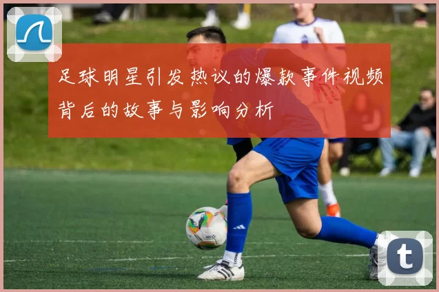 足球明星引发热议的爆款事件视频背后的故事与影响分析