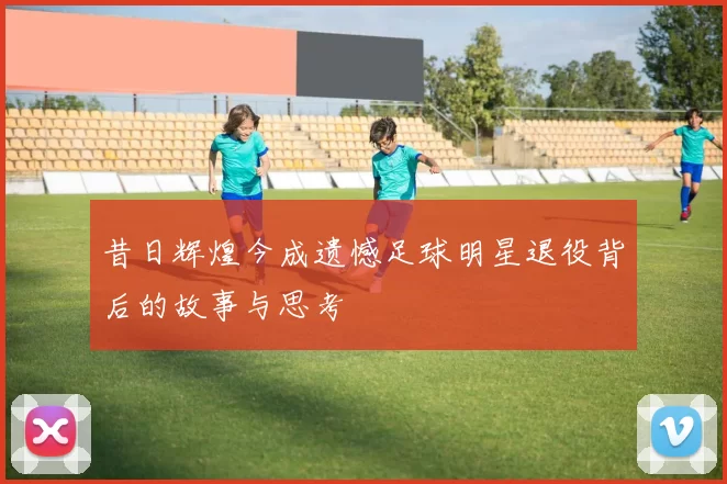 昔日辉煌今成遗憾足球明星退役背后的故事与思考