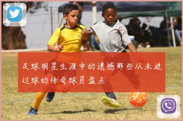 足球明星生涯中的遗憾那些从未进过球的传奇球员盘点
