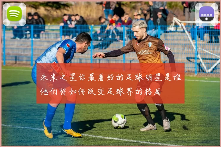未来之星你最看好的足球明星是谁他们将如何改变足球界的格局