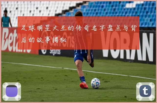 足球明星大王的传奇名字盘点与背后的故事揭秘