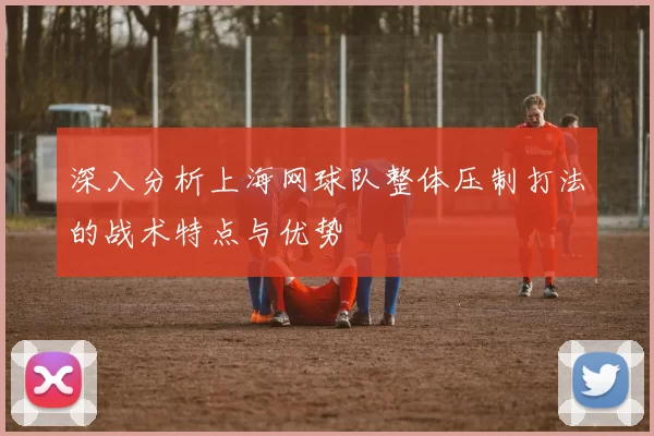 深入分析上海网球队整体压制打法的战术特点与优势